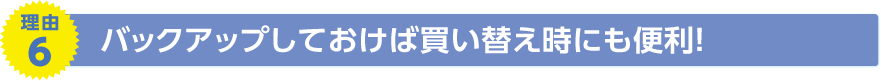 理由6　バックアップしておけば買い替え時にも便利！