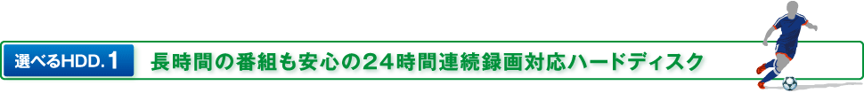 選べるHDD.1 長時間の番組も安心の24時間連続録画対応ハードディスク