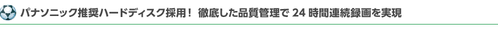 パナソニック推奨ハードディスク採用！徹底した品質管理で24時間連続録画を実現