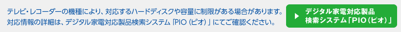 テレビ・レコーダーの機種により、対応するハードディスクや容量に制限がある場合があります。対応情報の詳細は、デジタル家電対応製品検索システム「PIO（ピオ）」にてご確認ください。