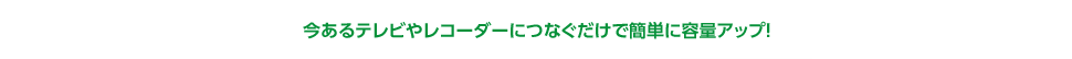 今あるテレビやレコーダーにつなぐだけで簡単に容量アップ！