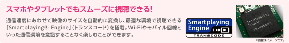 スマホやタブレッドでもスムーズに視聴できる！通信速度にあわせて映像サイズを自動的に変換し、最適な環境で視聴できる「Smartplaying® Engine」（トランスコード）を搭載。Wi-Fiやモバイル回線といった通信環境を意識することなく楽しむことができます。