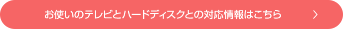 お使いのテレビとハードディスクとの対応情報はこちら