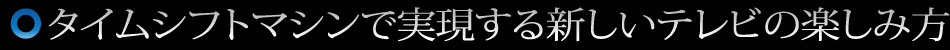 タイムシフトマシンで実現する新しいテレビの楽しみ方