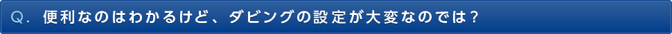 Q. 便利なのはわかるけど、ダビングの設定が大変なのでは？