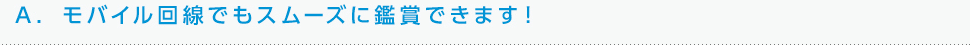 A. モバイル回線でもスムーズに鑑賞できます！