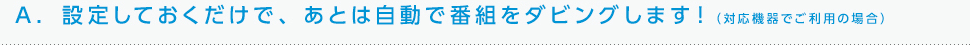 A. 設定しておくだけで、あとは自動で番組をダビングします！（対応機器でご利用の場合）