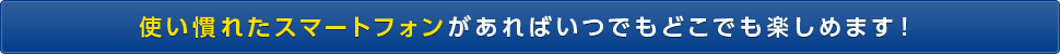 使い慣れたスマートフォンがあればいつでもどこでも楽しめます！