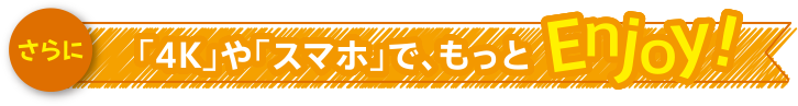 さらに「4K」や「スマホ」で、もっとEnjoy！