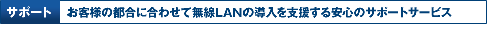 サポート お客様の都合に合わせて無線LANの導入を支援する安心のサポートサービス