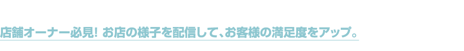 店舗オーナー必見！ お店の様子を配信して、お客様の満足度をアップ。