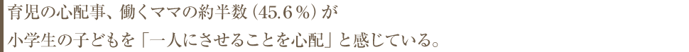 育児の心配事、働くママの約半数（45.6％）が小学生の子どもを「一人にさせることを心配」と感じている。