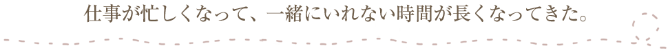 仕事が忙しくなって、一緒にいれない時間が長くなってきた。