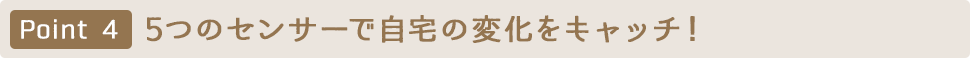 Point4 5つのセンサーで自宅の変化をキャッチ！