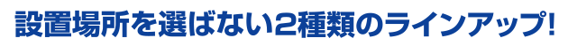 設置場所を選ばない2種類のラインアップ！