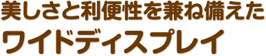 美しさと利便性を兼ね備えたワイドディスプレイ