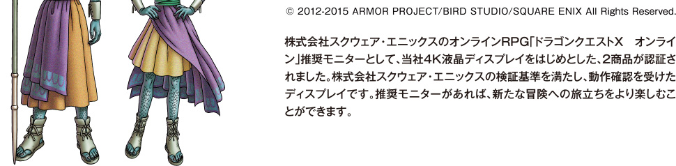 株式会社スクウェア・エニックスのオンラインRPG「ドラゴンクエストＸ　オンライン」推奨モニターとして、当社4K液晶ディスプレイをはじめとした、2商品が認証されました。株式会社スクウェア・エニックスの検証基準を満たし、動作確認を受けたディスプレイです。推奨モニターがあれば、新たな冒険への旅立ちをより楽しむことができます。