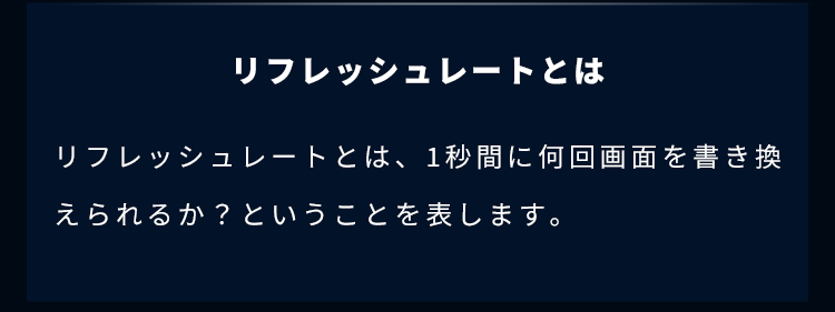 リフレッシュレートとは、1秒間に何回画面を書き換えられるか？ということを表します。