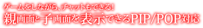 ゲームをしながら、チャットもできる！親画面と子画面を表示できるPIP/POP対応