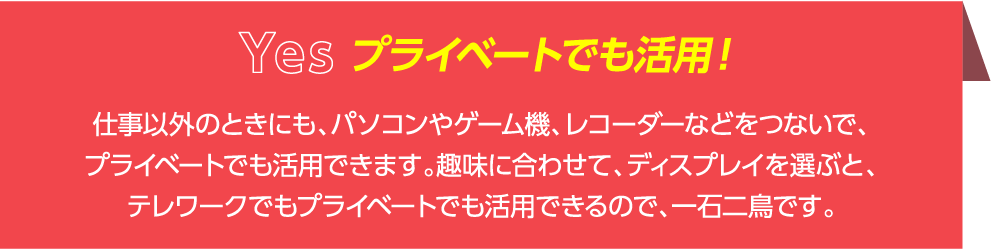 仕事以外のときにも、パソコンやゲーム機、レコーダーなどをつないで、プライベートでも活用できます。趣味に合わせて、ディスプレイを選ぶと、テレワークでもプライベートでも活用できるので、一石二鳥です。