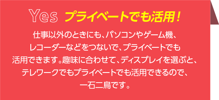 仕事以外のときにも、パソコンやゲーム機、レコーダーなどをつないで、プライベートでも活用できます。趣味に合わせて、ディスプレイを選ぶと、テレワークでもプライベートでも活用できるので、一石二鳥です。