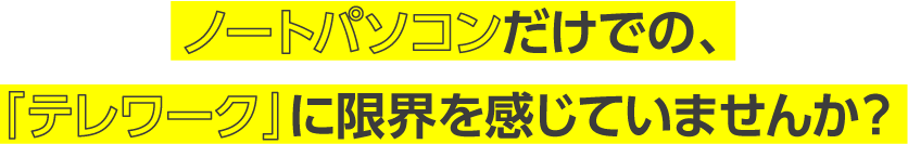 ノートパソコンだけでの、「テレワーク」に限界を感じていませんか？