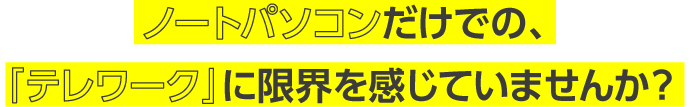 ノートパソコンだけでの、「テレワーク」に限界を感じていませんか？