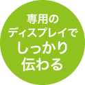 専用のディスプレイでしっかり伝わる