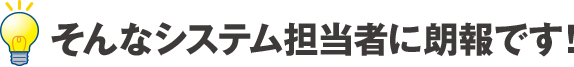 そんなシステム担当者に朗報です！