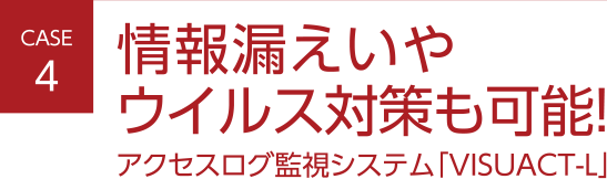 CASE4 情報漏えいやウイルス対策も可能！アクセスログ監視システム「VISUACT-L」