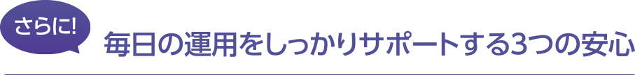 さらに毎日の運用をしっかりサポートする３つの安心