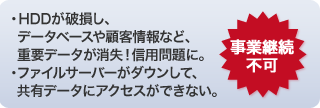 ・HDDが破損し、データベースや顧客情報など、重要データが消失！信用問題に。・ファイルサーバーがダウンして、共有データにアクセスができない。事業継続不可