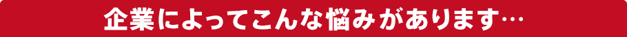 企業によってこんな悩みがあります…