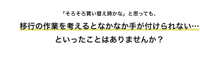 「そろそろ買い替え時かな」と思っても、移行の作業を考えるとなかなか手が付けられない…といったことはありませんか？