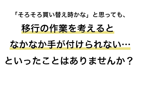 「そろそろ買い替え時かな」と思っても、移行の作業を考えるとなかなか手が付けられない…といったことはありませんか？