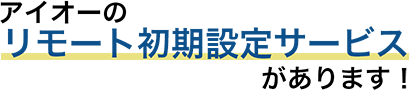 アイオーのリモート初期設定サービスがあります！