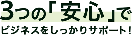 3つの「安心」でビジネスをしっかりサポート