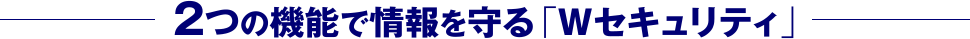 2つの機能で情報を守る「Wセキュリティ」