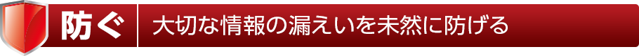 防ぐ 大切な情報の漏えいを未然に防げる