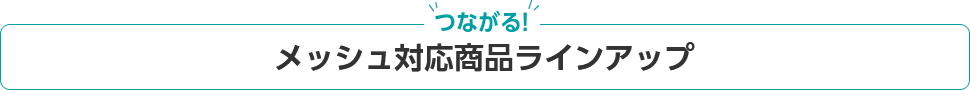 ”つながる”　メッシュ対応商品ラインアップ