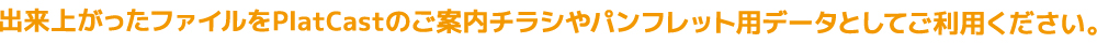 出来上がったファイルをPlatCastのご案内チラシやパンフレット用データとしてご利用ください。