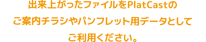 出来上がったファイルをPlatCastのご案内チラシやパンフレット用データとしてご利用ください。