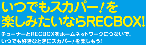 いつでもスカパー！を楽しみたいならRECBOX！チューナーとRECBOXをホームネットワークにつないで、いつでも好きなときにスカパー！を楽しもう！