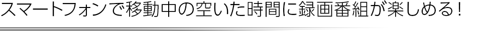 スマートフォンで移動中の空いた時間に録画番組が楽しめる！