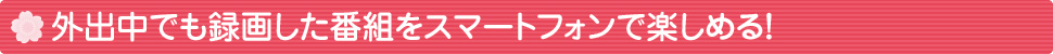 外出中でも録画した番組をスマートフォンで楽しめる！