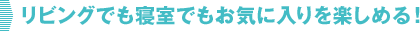 リビングでも寝室でもお気に入りを楽しめる！