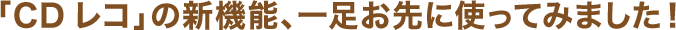 「CDレコ」の新機能、一足お先に使ってみました！