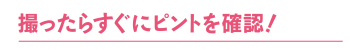 撮ったらすぐにピントを確認！