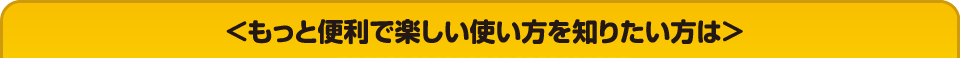 ＜もっと便利で楽しい使い方を知りたい方は＞