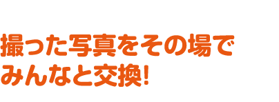 撮った写真をその場でみんなと交換！